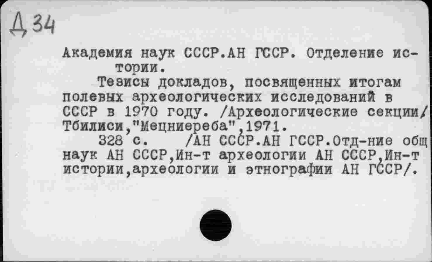 ﻿Академия наук СССР.АН ГССР. Отделение истории .
Тезисы докладов, посвященных итогам полевых археологических исследований в СССР в 1970 году. /Археологические секции/ Тбилиси,"Мецниереба",1971.
328 с. /АН СССР.АН ГССР.Отд-ние общ наук АН СССР,Ин-т археологии АН СССР,Ин-т истории,археологии и этнографии АН ГССР/.